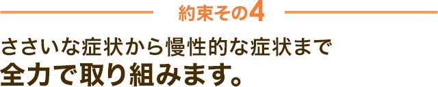 約束その4　ささいな症状から慢性的な症状まで全力で取り組みます。