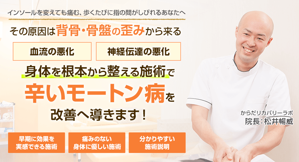 インソールを変えても痛む、歩くたびに指の間がしびれるあなたへ　背骨・骨盤の歪みからくる血流の悪化・神経伝達の悪化　身体を根本から整える施術でモートン病を改善へ導きます。